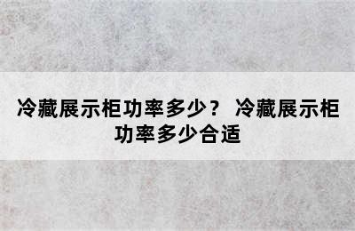 冷藏展示柜功率多少？ 冷藏展示柜功率多少合适